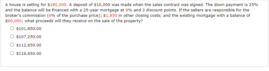 A house is selling for $180,000. A deposit of $10,000 was made when the sales contract was signed. The down payment is 25%
and the balance will be financed with a 25-year mortgage at 9% and 3 discount points. If the sellers are responsible for the
broker's commission (6% of the purchase price); $1,950 in other closing costs; and the existing mortgage with a balance of
$60,000; what proceeds will they receive on the sale of the property?
$101,850.00
$107,250.00
$112,650.00
O $116,650.00
