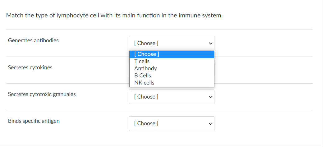 Match the type of lymphocyte cell with its main function in the immune system.
Generates antibodies
[ Choose]
[Choose ]
T cells
Secretes cytokines
Antibody
B Cells
NK cells
Secretes cytotoxic granuales
[ Choose ]
Binds specific antigen
[ Choose ]
