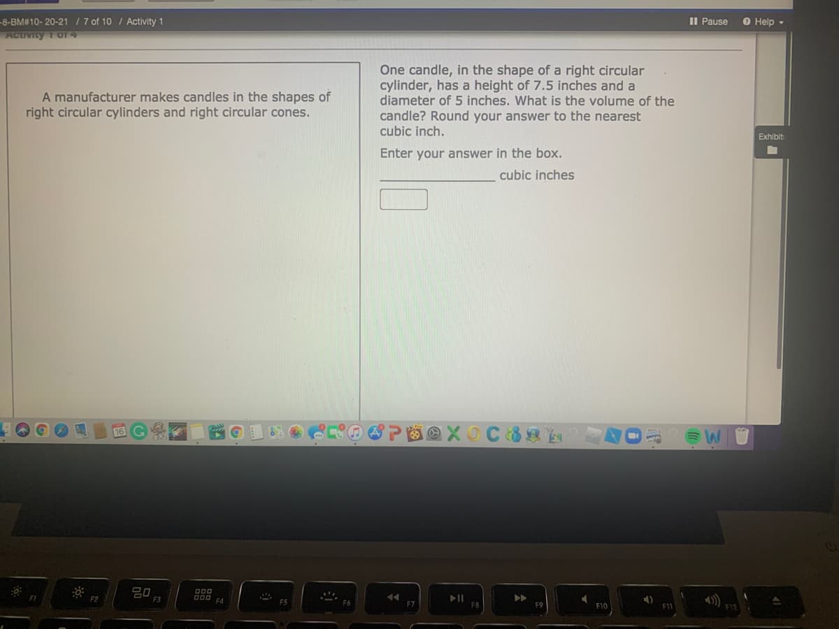 II Pause
-8-BM#10- 20-21 / 7 of 10 / Activity 1
ActiIVIty 1 OF 4
O Help -
One candle, in the shape of a right circular
cylinder, has a height of 7.5 inches and a
diameter of 5 inches. What is the volume of the
candle? Round your answer to the nearest
cubic inch.
A manufacturer makes candles in the shapes of
right circular cylinders and right circular cones.
Exhibit
Enter your answer in the box.
cubic inches
16 G
F2
F7
F10
F1
F12
