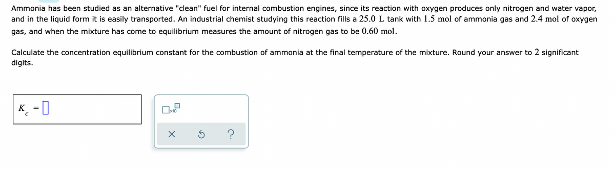 Ammonia has been studied as an alternative "clean" fuel for internal combustion engines, since its reaction with oxygen produces only nitrogen and water vapor,
and in the liquid form it is easily transported. An industrial chemist studying this reaction fills a 25.0 L tank with 1.5 mol of ammonia gas and 2.4 mol of oxygen
gas, and when the mixture has come to equilibrium measures the amount of nitrogen gas to be 0.60 mol.
Calculate the concentration equilibrium constant for the combustion of ammonia at the final temperature of the mixture. Round your answer to 2 significant
digits.
K_ = ]
|x10
?
