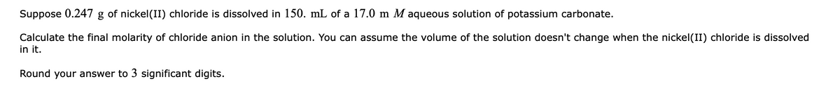 Suppose 0.247 g of nickel(II) chloride is dissolved in 150. mL of a 17.0 m M aqueous solution of potassium carbonate.
Calculate the final molarity of chloride anion in the solution. You can assume the volume of the solution doesn't change when the nickel(II) chloride is dissolved
in it.
Round your answer to 3 significant digits.
