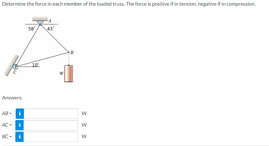 Determine the force in each member of the loaded truss. The force is positive if in tension, negative if in compression.
Answers:
AB=
i
AC = i
BC = i
58°
10°
A
43°
W
B
W
W
W