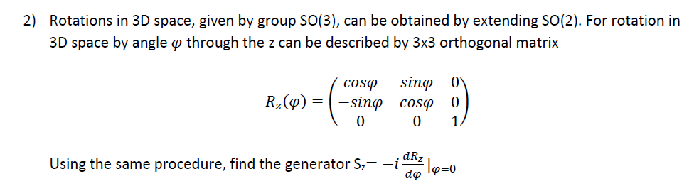 2) Rotations in 3D space, given by group SO(3), can be obtained by extending SO(2). For rotation in
3D space by angle through the z can be described by 3x3 orthogonal matrix
R₂(9)
=
coso
-sino
0
sing
cosp
0
0 1
dRz
Using the same procedure, find the generator S₂= −i Tp=0
do