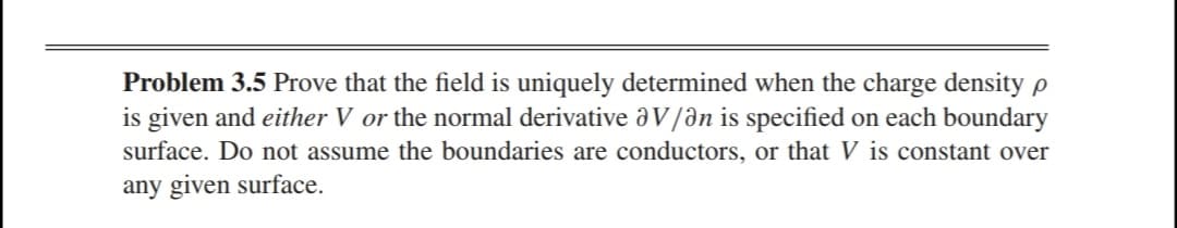 Problem 3.5 Prove that the field is uniquely determined when the charge density p
is given and either V or the normal derivative V/ən is specified on each boundary
surface. Do not assume the boundaries are conductors, or that V is constant over
any given surface.