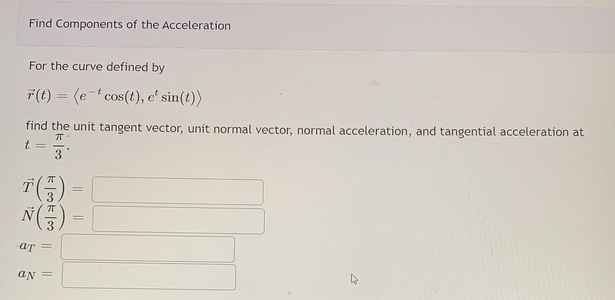 Find Components of the Acceleration
For the curve defined by
7(t) = (e-t cos(t), eʻ sin(t))
find the unit tangent vector, unit normal vector, normal acceleration, and tangential acceleration at
t =
3
T(플) -
N(플) -
3
3
AN =
