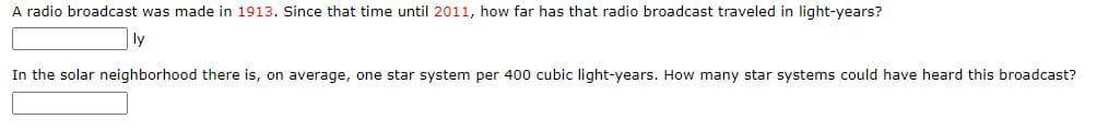 A radio broadcast was made in 1913. Since that time until 2011, how far has that radio broadcast traveled in light-years?
ly
In the solar neighborhood there is, on average, one star system per 400 cubic light-years. How many star systems could have heard this broadcast?
