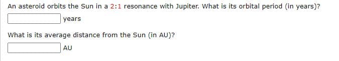 An asteroid orbits the Sun in a 2:1 resonance with Jupiter. What is its orbital period (in years)?
years
What is its average distance from the Sun (in AU)?
AU
