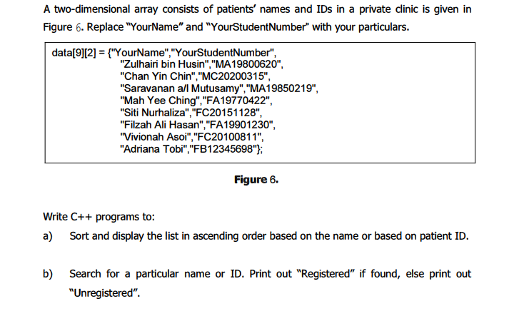 A two-dimensional array consists of patients' names and IDs in a private dinic is given in
Figure 6. Replace "YourName" and "YourStudentNumber" with your particulars.
data[9][2] = {"YourName","YourStudentNumber",
"Zulhairi bin Husin","MA19800620",
"Chan Yin Chin","MC20200315",
"Saravanan all Mutusamy","MA19850219",
"Mah Yee Ching","FA19770422",
"Siti Nurhaliza","FC20151128",
"Filzah Ali Hasan","FA19901230",
"Vivionah Asoi", "FC20100811",
"Adriana Tobi","FB12345698"};
Figure 6.
Write C++ programs to:
a) Sort and display the list in ascending order based on the name or based on patient ID.
b) Search for a particular name or ID. Print out "Registered" if found, else print out
"Unregistered".
