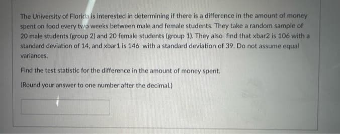 The University of Florida is interested in determining if there is a difference in the amount of money
spent on food every two weeks between male and female students. They take a random sample of
20 male students (group 2) and 20 female students (group 1). They also find that xbar2 is 106 with a
standard deviation of 14, and xbar1 is 146 with a standard deviation of 39. Do not assume equal
variances.
Find the test statistic for the difference in the amount of money spent.
(Round your answer to one number after the decimal.)