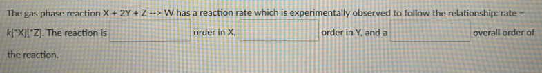 The gas phase reaction X + 2Y + Z --> W has a reaction rate which is experimentally observed to follow the relationship: rate =
k[*X][*Z]. The reaction is
order in X,
order in Y, and a
overall order of
the reaction.
