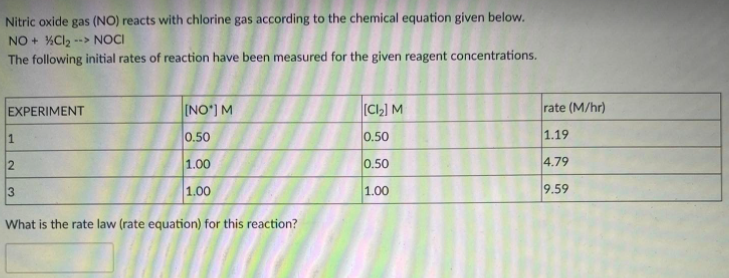 Nitric oxide gas (NO) reacts with chlorine gas according to the chemical equation given below.
NO + %Cl2
The following initial rates of reaction have been measured for the given reagent concentrations.
--> NOCI
EXPERIMENT
[NO') M
[C,] M
rate (M/hr)
1.
0.50
0.50
1.19
1.00
0.50
4.79
3
1.00
1.00
9.59
What is the rate law (rate equation) for this reaction?
