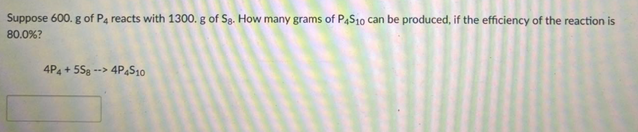 Suppose 600. g of P4 reacts with 1300. g of Sg. How many grams of P4S10 can be produced, if the efficiency of the reaction is
80.0%?
4P4 + 5S8 --> 4P4S10
