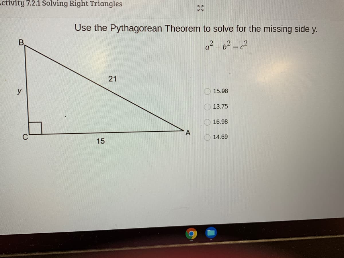 ctivity 7.2.1 Solving Right Triangles
Use the Pythagorean Theorem to solve for the missing side y.
B.
a? + b² = c?
21
15.98
13.75
16.98
14.69
15
