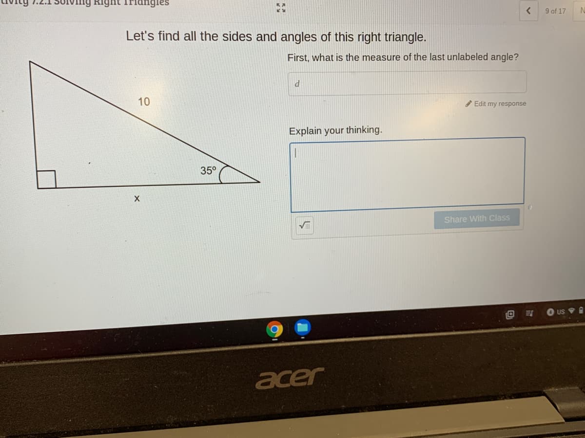 Right Tridngles
9 of 17
Let's find all the sides and angles of this right triangle.
First, what is the measure of the last unlabeled angle?
10
Edit my response
Explain your thinking.
35°
Share With Class
US V O
acer
