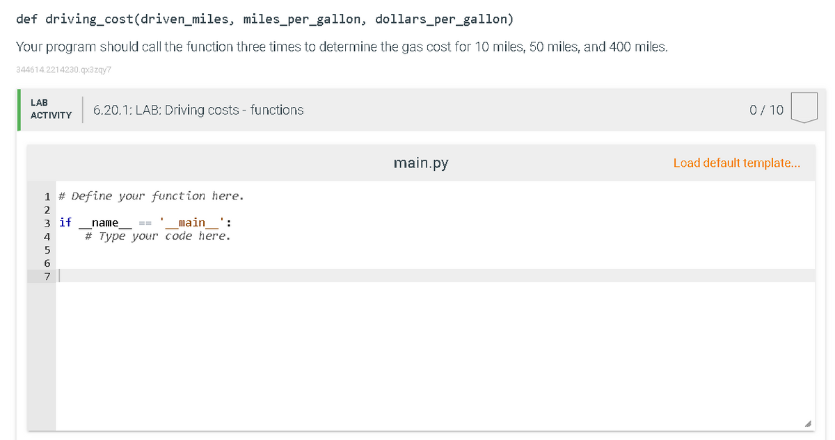def driving_cost(driven_miles, miles_per_gallon, dollars_per_gallon)
Your program should call the function three times to determine the gas cost for 10 miles, 50 miles, and 400 miles.
344614.2214230.qx3zgy7
LAB
6.20.1: LAB: Driving costs - functions
0/ 10
АCTIVITY
main.py
Load default template...
1 # Define your function here.
2.
з if
# Type your code here.
name
main ':
==
4
6.
