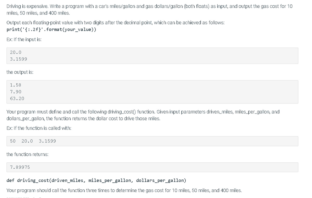 Driving is expensive. Write a program with a car's miles/gallon and gas dollars/gallon (both floats) as input, and output the gas cost for 10
miles, 50 miles, and 400 miles.
Output each floating-point value with two digits after the decimal point, which can be achieved as follows:
print('{:.2f}'.format(your_value))
Ex: If the input is:
20.0
3.1599
the output is:
1.58
7.90
63.20
Your program must define and call the following driving_cost() function. Given input parameters driven_miles, miles_per_gallon, and
dollars_per_gallon, the function returns the dollar cost to drive those miles.
Ex: If the function is called with:
50
20.0
3.1599
the function returns:
7.89975
def driving_cost(driven_miles, miles_per_gallon, dollars_per_gallon)
Your program should call the function three times to determine the gas cost for 10 miles, 50 miles, and 400 miles.
