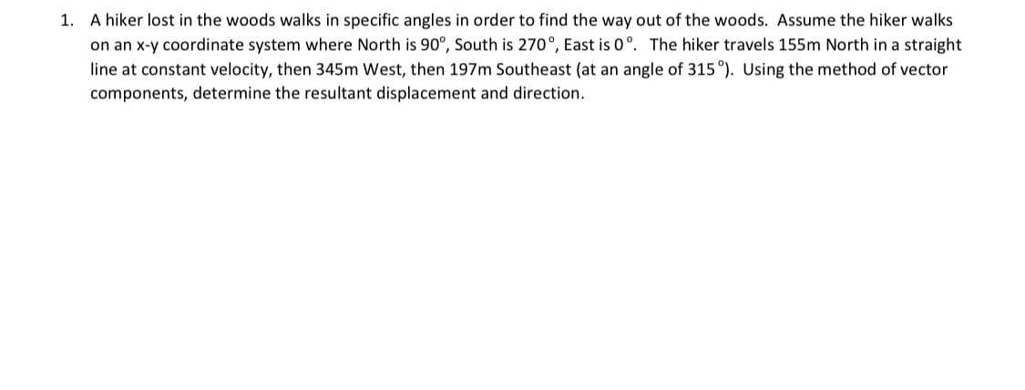 A hiker lost in the woods walks in specific angles in order to find the way out of the woods. Assume the hiker walks
on an x-y coordinate system where North is 90°, South is 270°, East is 0°. The hiker travels 155m North in a straight
line at constant velocity, then 345m West, then 197m Southeast (at an angle of 315 °). Using the method of vector
components, determine the resultant displacement and direction.
