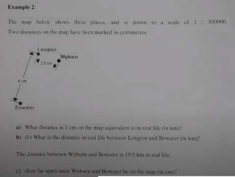 Example 2
The map below shows three places, and is drawn to a scale of 1 : 300000.
Two distances on the map have been marked in centimetres.
Longton
Wyburn
25 cm
6 om
Bowater
a) What distance is I cm on the map equivalent to in real life (in km)?
b) (h What is the distance in real life between Longton and Bowater (in km)?
The Jestance between Wyburn and Bowater is 19.5 km in real life.
c) How far apart must Wyburn and Bowater be on the map (in cm)?
