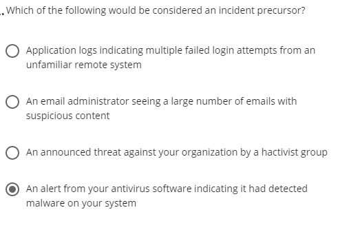.Which of the following would be considered an incident precursor?
Application logs indicating multiple failed login attempts from an
unfamiliar remote system
An email administrator seeing a large number of emails with
suspicious content
O An announced threat against your organization by a hactivist group
An alert from your antivirus software indicating it had detected
malware on your system
