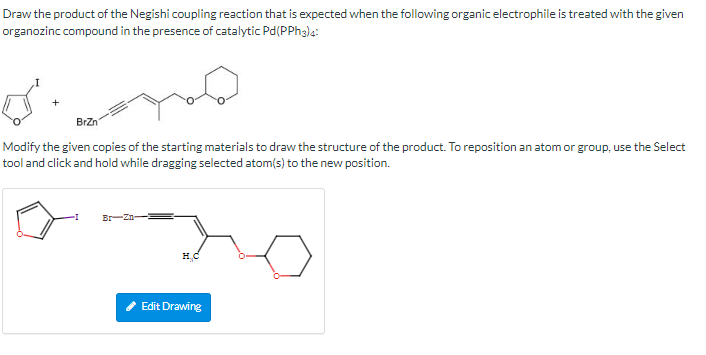 Draw the product of the Negishi coupling reaction that is expected when the following organic electrophile is treated with the given
organozinc compound in the presence of catalytic Pd(PPH3)4:
d.
BrZn
Modify the given copies of the starting materials to draw the structure of the product. To reposition an atom or group, use the Select
tool and click and hold while dragging selected atom(s) to the new position.
Br-Zn
Edit Drawing