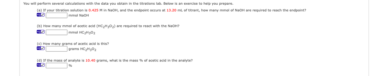 You will perform several calculations with the data you obtain in the titrations lab. Below is an exercise to help you prepare.
(a) If your titration solution is 0.425 M in NaOH, and the endpoint occurs at 13.20 mL of titrant, how many mmol of NaOH are required to reach the endpoint?
4.0✓
mmol NaOH
(b) How many mmol of acetic acid (HC₂H302) are required to react with the NaOH?
4.0✓
mmol HC₂H302
(c) How many grams of acetic acid is this?
4.0✓
grams HC₂H302
(d) If the mass of analyte is 10.40 grams, what is the mass % of acetic acid in the analyte?
4.0✔
%