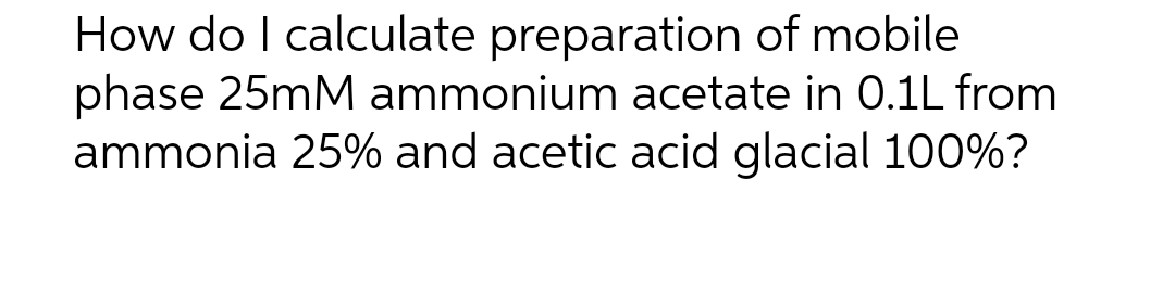 How do I calculate preparation of mobile
phase 25mM ammonium acetate in 0.1L from
ammonia 25% and acetic acid glacial 100%?