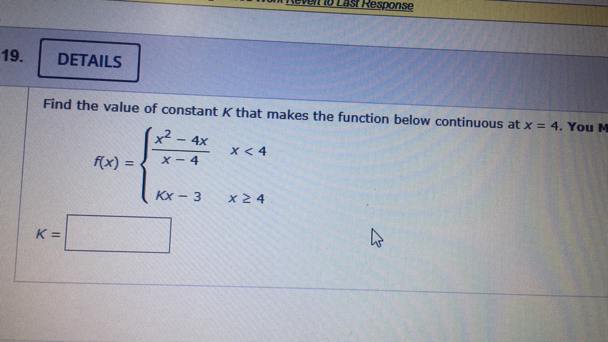 1O Last Response
19.
DETAILS
Find the value of constant K that makes the function below continuous at x = 4. You M
x2 - 4x
X < 4
X- 4
f(x) =
Kx - 3
x 24
