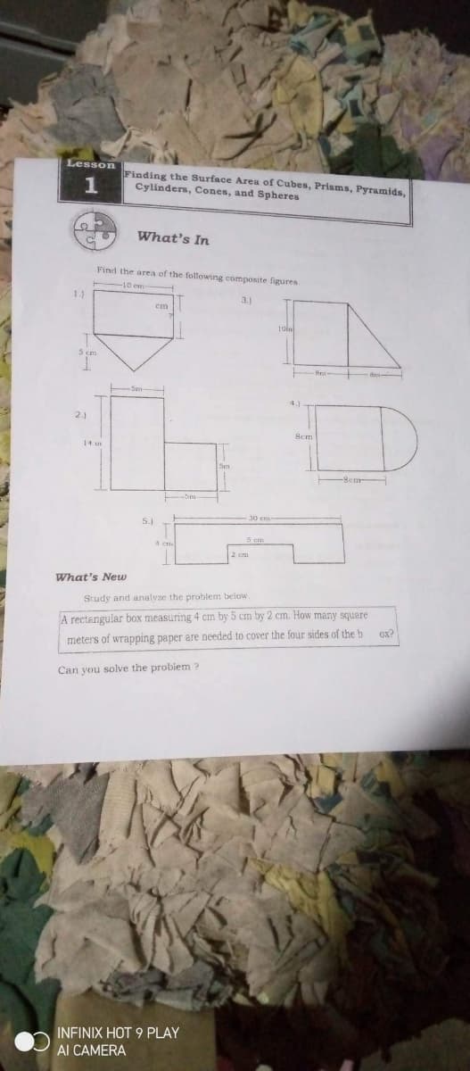 Lesson
Finding the Surface Area of Cubes, Prisms, Pyramids,
Cylinders, Cones, and Spheres
1
What's In
Find the area of the following composite figures
1.)
3.1
cm
2.)
Bem
14 m
-Sm
5.1
What's New
Study and analvze the problem below.
A rectangular box measuring 4 cm by 5 cm by 2 cm. How many squere
Ox?
meters of wrapping paper are needed to cover the four sides of the b
Can you solve the probiem ?
INFINIX HOT 9 PLAY
Al CAMERA
