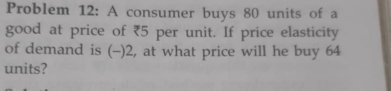 Problem 12: A consumer buys 80 units of a
good at price of 5 per unit. If price elasticity
of demand is (-)2, at what price will he buy 64
units?
