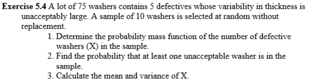 Exercise 5.4 A lot of 75 washers contains 5 defectives whose variability in thickness is
unacceptably large. A sample of 10 washers is selected at random without
replacement.
1. Determine the probability mass function of the number of defective
washers (X) in the sample.
2. Find the probability that at least one unacceptable washer is in the
sample.
3. Calculate the mean and variance of X.
