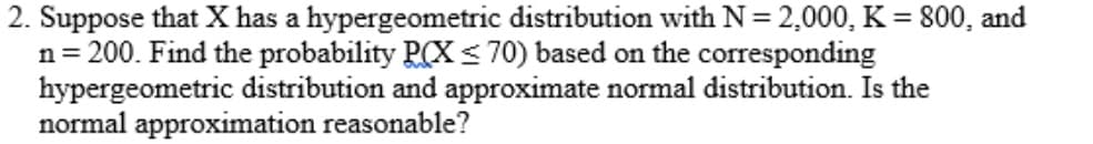 2. Suppose that X has a hypergeometric distribution with N = 2,000, K = 800, and
n= 200. Find the probability P(X < 70) based on the corresponding
hypergeometric distribution and approximate normal distribution. Is the
normal approximation reasonable?
