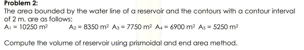 Problem 2:
The area bounded by the water line of a reservoir and the contours with a contour interval
of 2 m. are as follows:
Aj = 10250 m?
A2 = 8350 m² A3 = 7750 m2 A4 = 6900 m2 A5 = 5250 m2
Compute the volume of reservoir using prismoidal and end area method.
