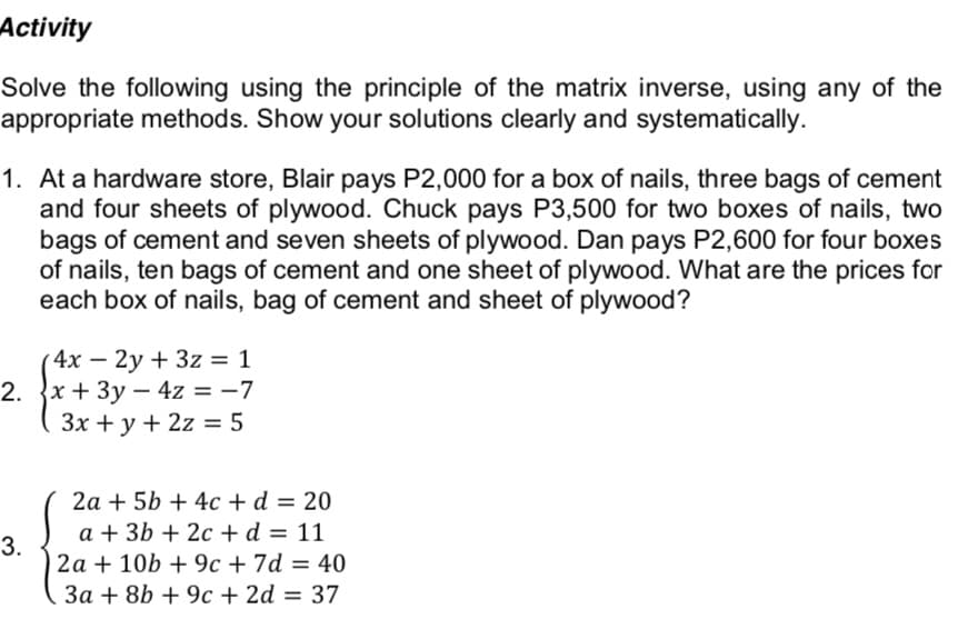Activity
Solve the following using the principle of the matrix inverse, using any of the
appropriate methods. Show your solutions clearly and systematically.
1. At a hardware store, Blair pays P2,000 for a box of nails, three bags of cement
and four sheets of plywood. Chuck pays P3,500 for two boxes of nails, two
bags of cement and seven sheets of plywood. Dan pays P2,600 for four boxes
of nails, ten bags of cement and one sheet of plywood. What are the prices for
each box of nails, bag of cement and sheet of plywood?
4x – 2y + 3z = 1
2. {x + 3y – 4z = -7
Зх + у + 2z — 5
2a + 5b + 4c +d = 20
a + 3b + 2c + d = 11
3.
2a + 10b + 9c + 7d = 40
3a + 8b + 9c + 2d = 37
