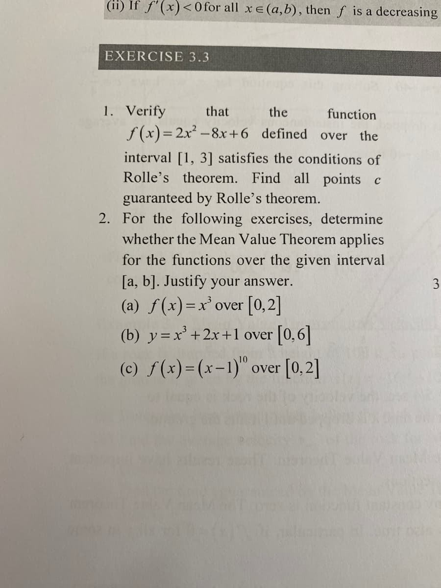 (ii) If f'(x)< 0 for all xe(a,b), then f is a decreasing
EXERCISE 3.3
1. Verify
f (x)= 2x² -8x+6 defined over the
that
the
function
interval [1, 3] satisfies the conditions of
Rolle's theorem. Find all points c
guaranteed by Rolle's theorem.
2. For the following exercises, determine
whether the Mean Value Theorem applies
for the functions over the given interval
[a, b]. Justify your answer.
3
(a) f(x)=x'over [0,2]
(b) y=x'+2x+1 over [0,6]
(c) f(x)=(x-1)" over [0,2]
