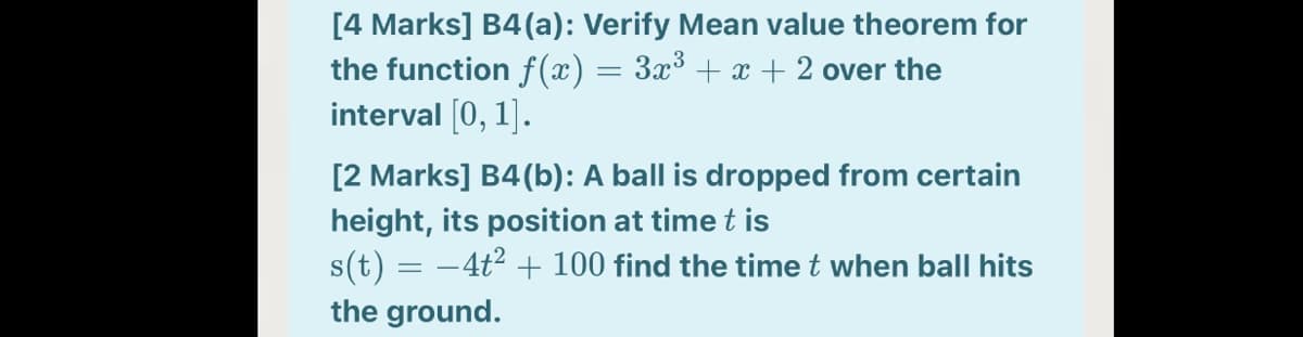 [4 Marks] B4(a): Verify Mean value theorem for
the function f(x) = 3x³ + x + 2 over the
interval (0, 1].
[2 Marks] B4(b): A ball is dropped from certain
height, its position at time t is
s(t) = -4t2 + 100 find the time t when ball hits
the ground.
