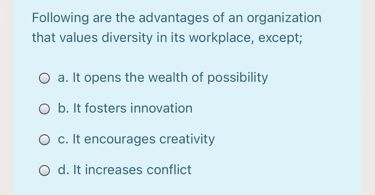Following are the advantages of an organization
that values diversity in its workplace, except;
O a. It opens the wealth of possibility
O b. It fosters innovation
O c. It encourages creativity
O d. It increases conflict
