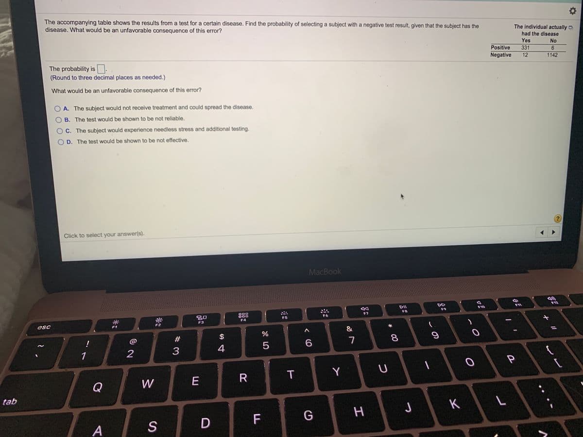 The accompanying table shows the results from a test for a certain disease. Find the probability of selecting a subject with a negative test result, given that the subject has the
disease. What would be an unfavorable consequence of this error?
The individual actually ¤
had the disease
Yes
No
Positive
331
Negative
12
1142
The probability is.
(Round to three decimal places as needed.)
What would be an unfavorable consequence of this error?
A. The subject would not receive treatment and could spread the disease.
B. The test would be shown to be not reliable.
O C. The subject would experience needless stress and additional testing.
D. The test would be shown to be not effective.
?
Click to select your answer(s).
MacBook
乡
F12
DII
F11
F10
F9
888
F8
F7
F6
F5
F4
F3
esc
F1
F2
&
!
@
#
7
4
5
1
2
P
E
R
T
Y
Q
W
tab
K
F
G
H.
A
* 00
%24
