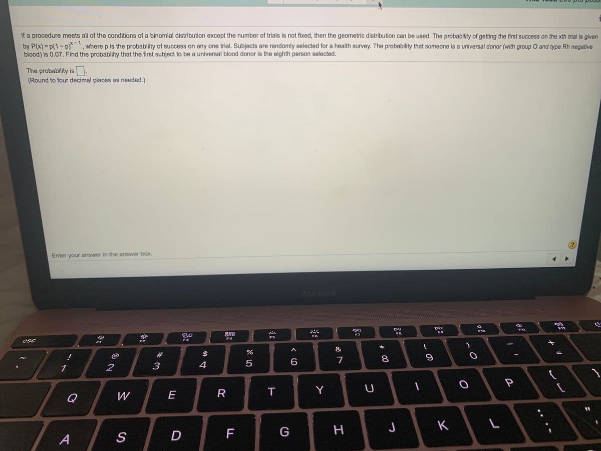 If a procedure meets all of the conditions of a binomial distribution except the number of trials is not fixed, then the geometric distribution can be used. The probability of getting the first success on the xth trial is given
by P(x)= p(1- p)^', where p is the probability of success on any one trial. Subjects are randomly selected for a health survey. The probability that someone is a universal donor (with group O and type Rh negative
blood) is 0.07. Find the probability that the first subject to be a universal blood donor is the eighth person selected.
1
The probability is :
(Round to four decimal places as needed.)
?
Enter your answer in the answer box.
MacBook
DII
F12
F10
F9
000
000
F4
F8
20
F6
F7
F5
F3
esc
F1
$
%
@
7
8
2
3
4
Y
U
Q
W
E
11
F
G
H
つ
K
A
S
