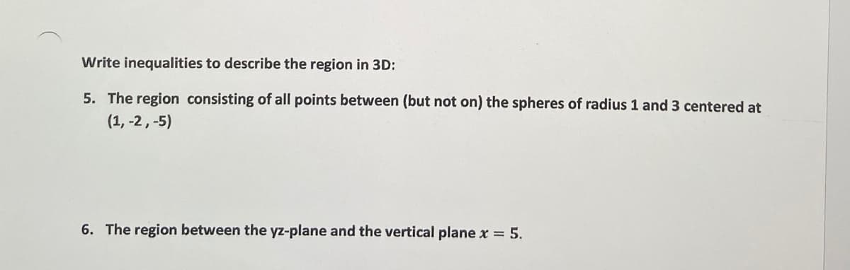 Write inequalities to describe the region in 3D:
5. The region consisting of all points between (but not on) the spheres of radius 1 and 3 centered at
(1, -2, -5)
6. The region between the yz-plane and the vertical plane x = 5.
