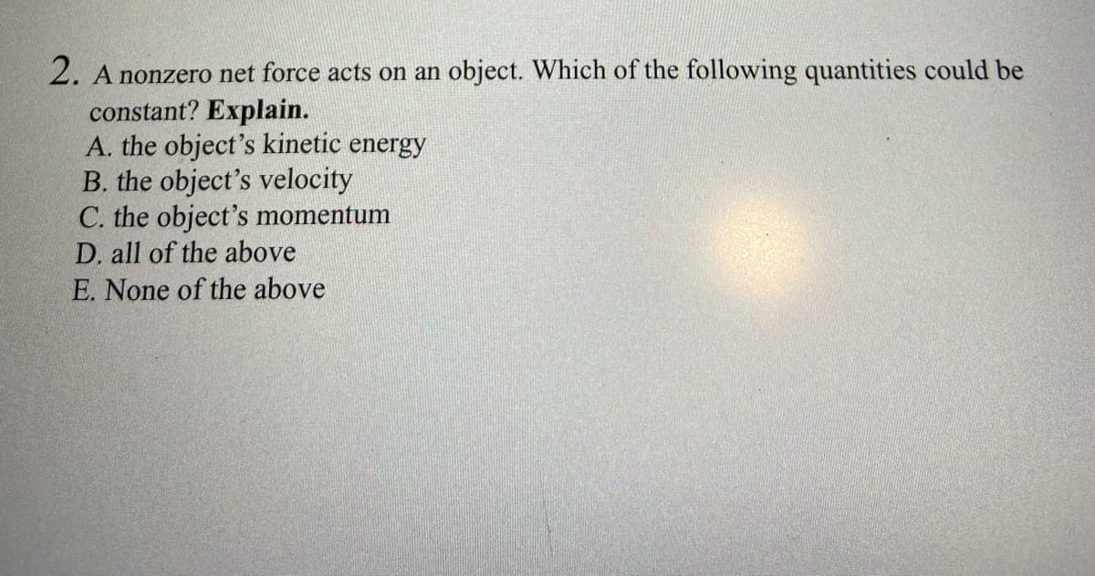 2. A nonzero net force acts on an object. Which of the following quantities could be
constant? Explain.
A. the object's kinetic energy
B. the object's velocity
C. the object's momentum
D. all of the above
E. None of the above
