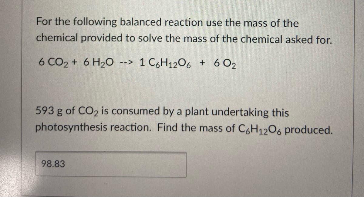 For the following balanced reaction use the mass of the
chemical provided to solve the mass of the chemical asked for.
6 CO2 + 6 H20 --> 1 C,H1206 + 6 O2
593 g of CO2 is consumed by a plant undertaking this
photosynthesis reaction. Find the mass of C6H1206 produced.
98.83
