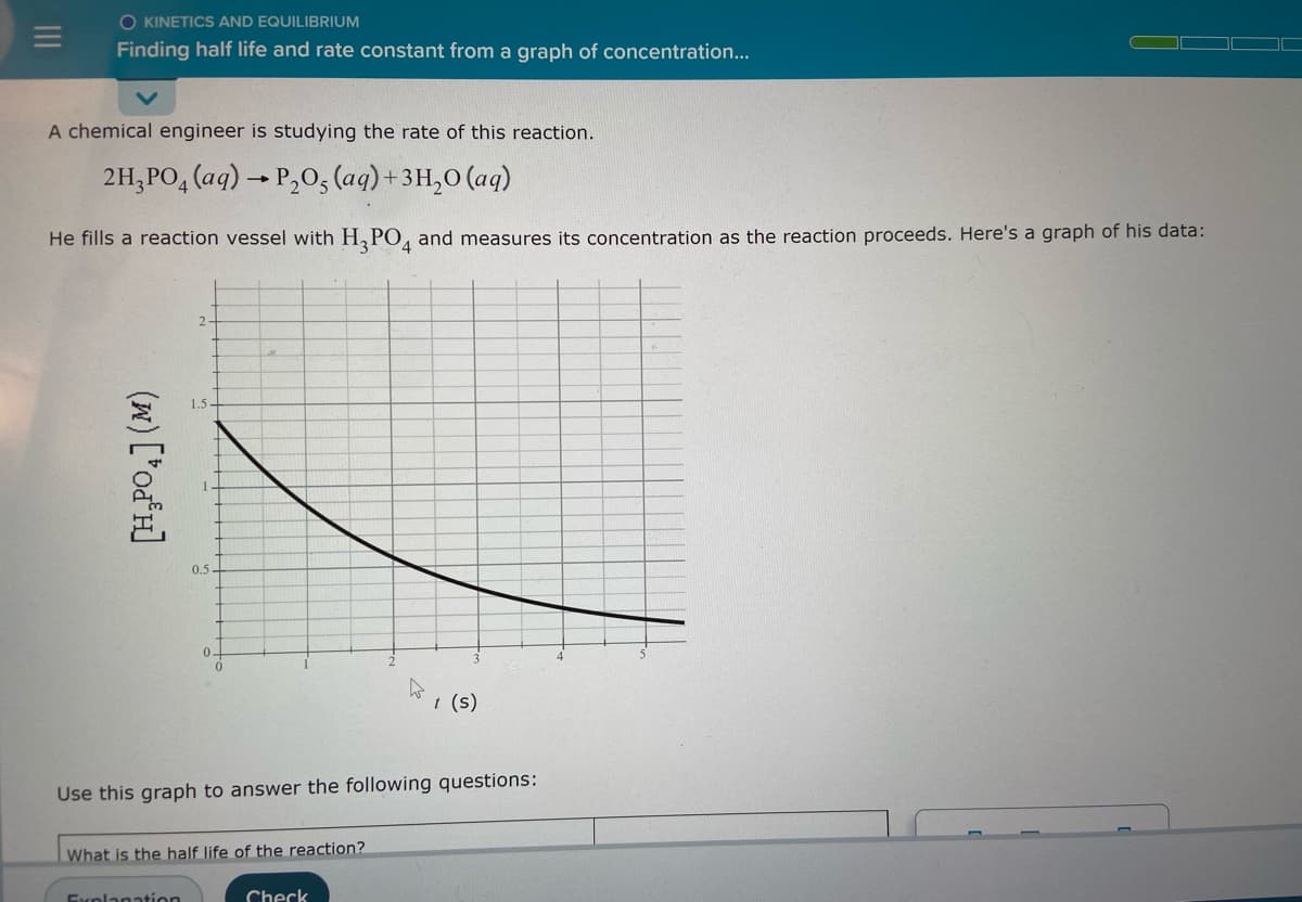 O KINETICS AND EQUILIBRIUM
Finding half life and rate constant from a graph of concentration...
A chemical engineer is studying the rate of this reaction.
2H₂PO4 (aq) → P₂O5 (aq) + 3H₂O (aq)
He fills a reaction vessel with H3PO4 and measures its concentration as the reaction proceeds. Here's a graph of his data:
2-
1.5-
(w) ['od³H]
0.5-
0-
t (s)
Use this graph to answer the following questions:
What is the half life of the reaction?
Explanation
Check
D