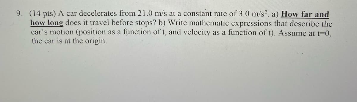 9. (14 pts) A car decelerates from 21.0 m/s at a constant rate of 3.0 m/s². a) How far and
how long does it travel before stops? b) Write mathematic expressions that describe the
car's motion (position as a function of t, and velocity as a function oft). Assume at t=0,
the car is at the origin.

