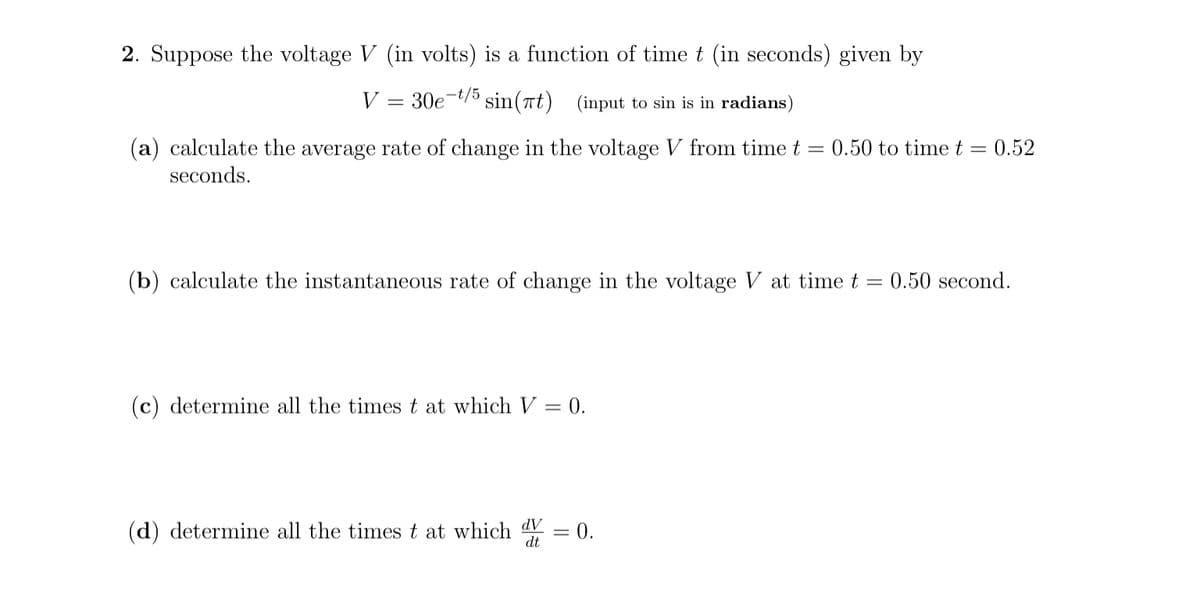 2. Suppose the voltage V (in volts) is a function of time t (in seconds) given by
V
30e-t/5 sin(7t) (input to sin is in radians)
(a) calculate the average rate of change in the voltage V from time t = 0.50 to time t = 0.52
seconds.
(b) calculate the instantaneous rate of change in the voltage V at time t =
0.50 second.
(c) determine all the times t at which V = 0.
dV
(d) determine all the times t at which = 0.
%3D
dt
