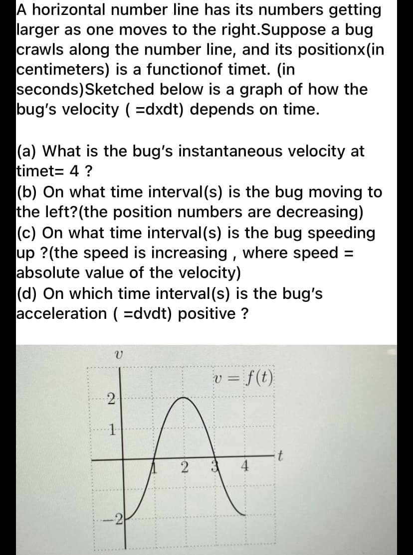 A horizontal number line has its numbers getting
larger as one moves to the right.Suppose a bug
crawls along the number line, and its positionx(in
centimeters) is a functionof timet. (in
seconds)Sketched below is a graph of how the
bug's velocity ( =dxdt) depends on time.
(a) What is the bug's instantaneous velocity at
timet= 4 ?
(b) On what time interval(s) is the bug moving to
the left?(the position numbers are decreasing)
(c) On what time interval (s) is the bug speeding
up ?(the speed is increasing , where speed =
absolute value of the velocity)
(d) On which time interval (s) is the bug's
acceleration ( =dvdt) positive ?
=D f(t).
