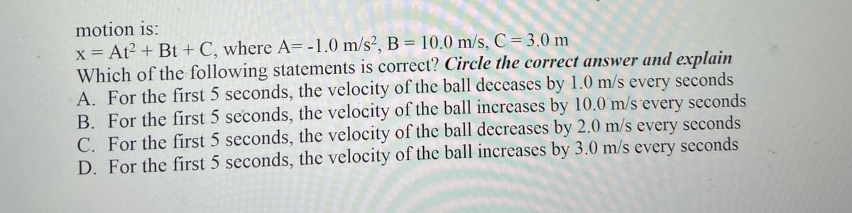 motion is:
x = At² + Bt + C, where A= -1.0 m/s², B = 10.0 m/s, C = 3.0 m
Which of the following statements is correct? Circle the correct answer and explain
A. For the first 5 seconds, the velocity of the ball deceases by 1.0 m/s every seconds
B. For the first 5 seconds, the velocity of the ball increases by 10.0 m/s every seconds
C. For the first 5 seconds, the velocity of the ball decreases by 2.0 m/s every seconds
D. For the first 5 seconds, the velocity of the ball increases by 3.0 m/s every seconds

