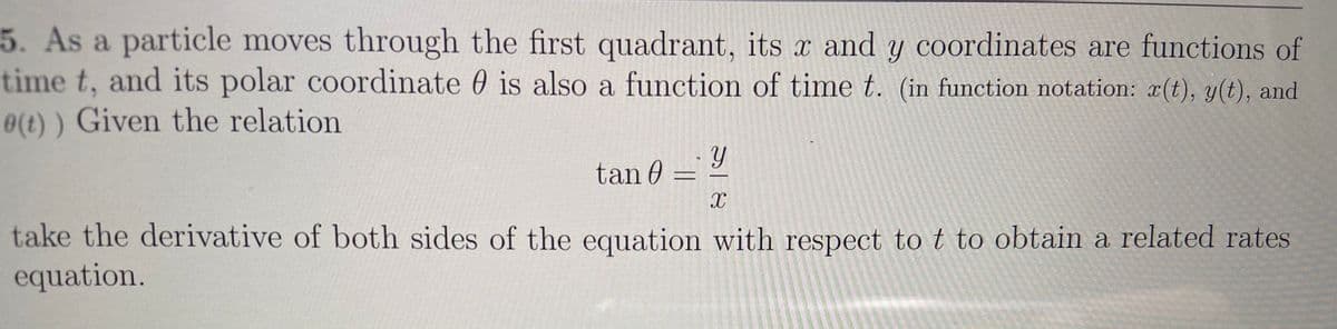 5. As a particle moves through the first quadrant, its x and y coordinates are functions of
time t, and its polar coordinate 0 is also a function of time t. (in function notation: r(t), y(t), and
0(t) ) Given the relation
tan 0 =
take the derivative of both sides of the equation with respect to t to obtain a related rates
equation.
