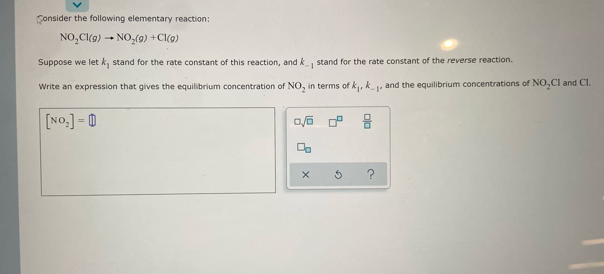 Consider the following elementary reaction:
NO₂Cl(g) → NO₂(g) +Cl(g)
Suppose we let k₁ stand for the rate constant of this reaction, and k_, stand for the rate constant of the reverse reaction.
1
Write an expression that gives the equilibrium concentration of NO₂ in terms of k₁, k₁, and the equilibrium concentrations of NO₂Cl and Cl.
[NO₂] =
00
X
5
3
010