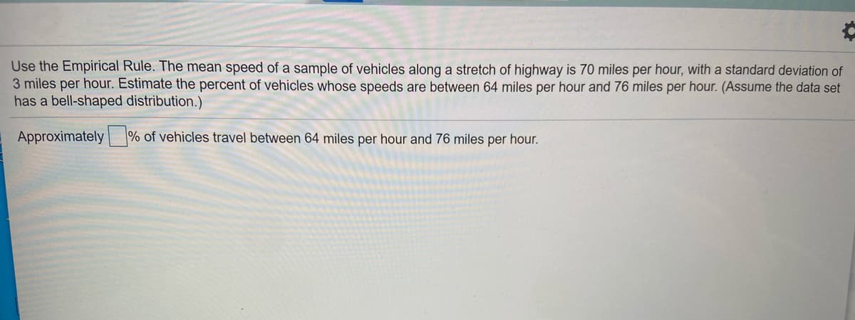 Use the Empirical Rule. The mean speed of a sample of vehicles along a stretch of highway is 70 miles per hour, with a standard deviation of
3 miles per hour. Estimate the percent of vehicles whose speeds are between 64 miles per hour and 76 miles per hour. (Assume the data set
has a bell-shaped distribution.)
Approximately % of vehicles travel between 64 miles per hour and 76 miles per hour.
