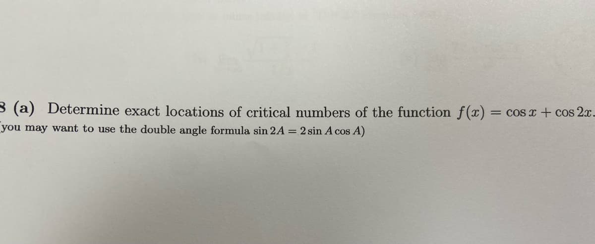 3 (a) Determine exact locations of critical numbers of the function f(x) :
= COS x + cos 2x.
you may want to use the double angle formula sin 2A = 2 sin A cos A)
